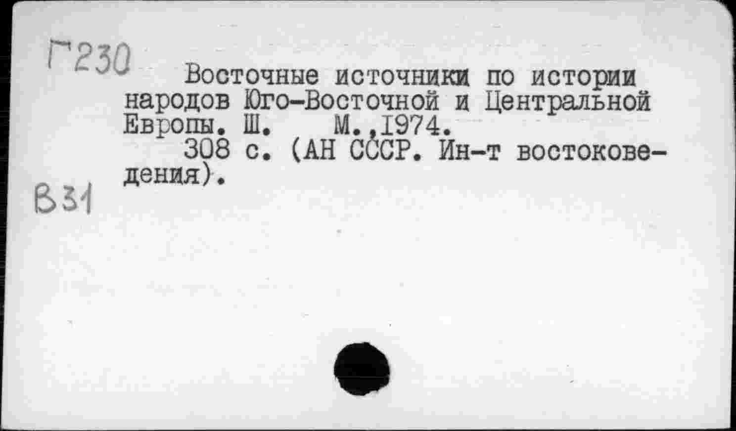 ﻿ГТЗО
Восточные источники
BS4
народов Юго-Восточной и
Европы. Ш. М.,1974.
3Q8 с. (АН СССР. Ин дения).
по истории Центральной
•т востокове-